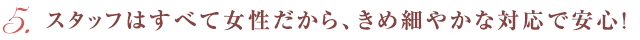 スタッフはすべて女性だから、きめ細やかな対応で安心！
